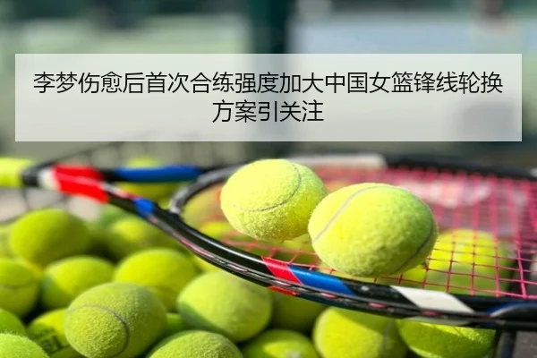 李梦伤愈后首次合练强度加大中国女篮锋线轮换方案引关注