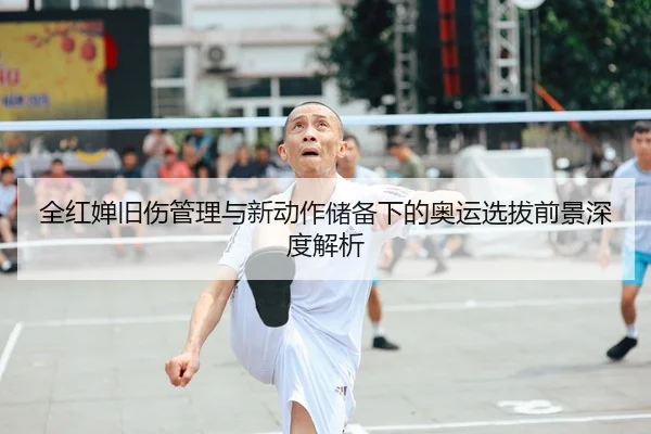 全红婵旧伤管理与新动作储备下的奥运选拔前景深度解析
